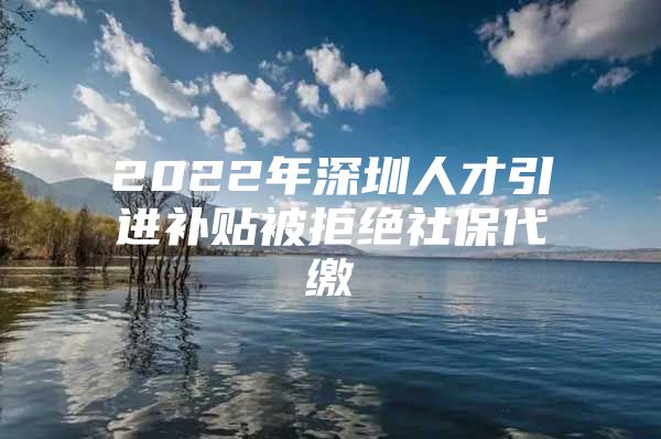 2022年深圳人才引进补贴被拒绝社保代缴
