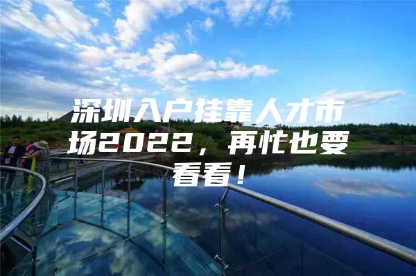 深圳入户挂靠人才市场2022，再忙也要看看！