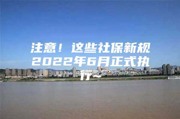 注意！这些社保新规2022年6月正式执行~