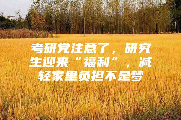 考研党注意了，研究生迎来“福利”，减轻家里负担不是梦
