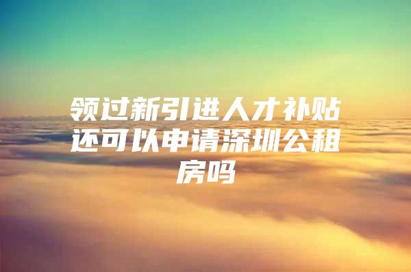 领过新引进人才补贴还可以申请深圳公租房吗