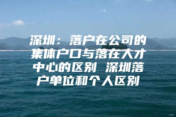 深圳：落户在公司的集体户口与落在人才中心的区别 深圳落户单位和个人区别