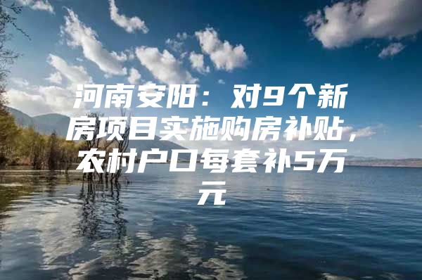 河南安阳：对9个新房项目实施购房补贴，农村户口每套补5万元