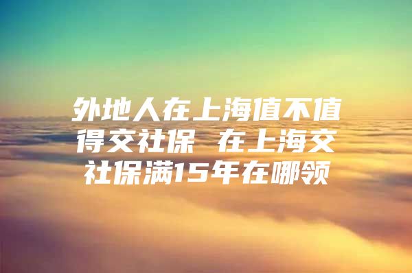 外地人在上海值不值得交社保 在上海交社保满15年在哪领