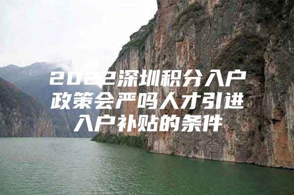 2022深圳积分入户政策会严吗人才引进入户补贴的条件