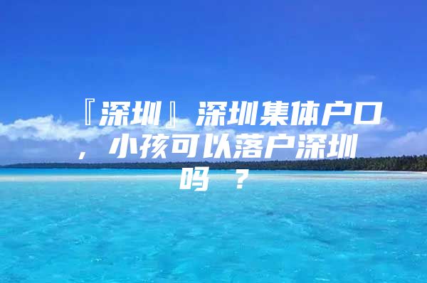 『深圳』深圳集体户口，小孩可以落户深圳吗 ？