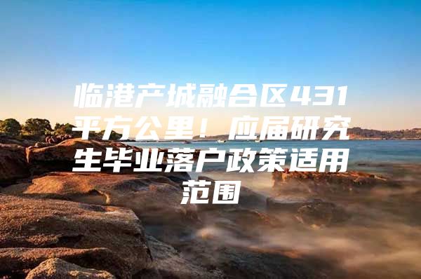 临港产城融合区431平方公里！应届研究生毕业落户政策适用范围