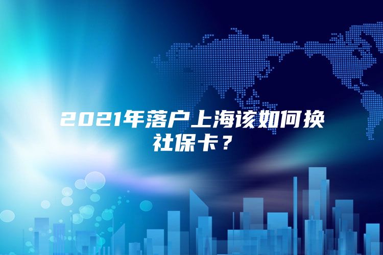 2021年落户上海该如何换社保卡？