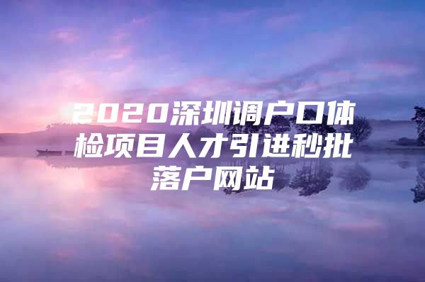 2020深圳调户口体检项目人才引进秒批落户网站