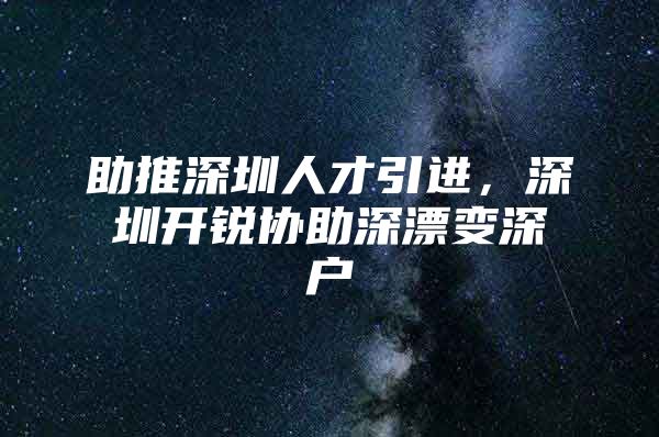 助推深圳人才引进，深圳开锐协助深漂变深户
