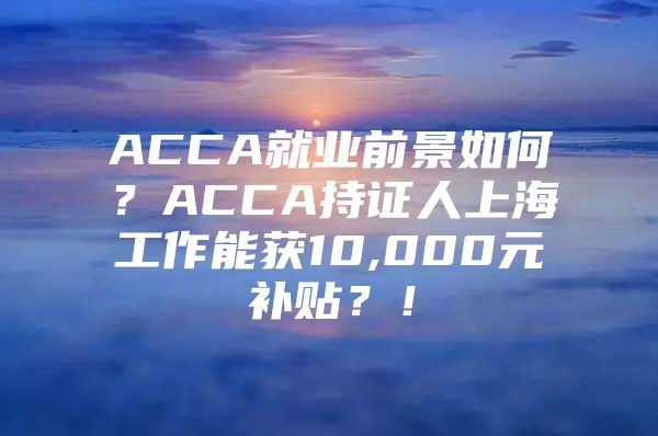 ACCA就业前景如何？ACCA持证人上海工作能获10,000元补贴？！