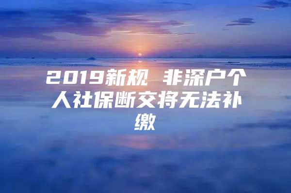 2019新规 非深户个人社保断交将无法补缴