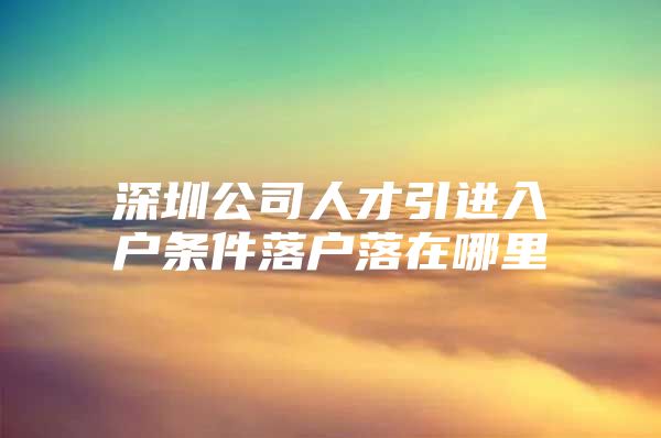 深圳公司人才引进入户条件落户落在哪里