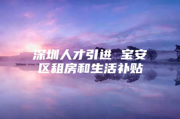 深圳人才引进 宝安区租房和生活补贴