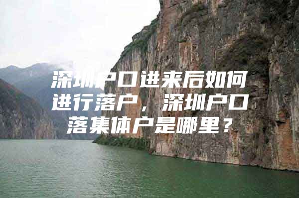 深圳户口进来后如何进行落户，深圳户口落集体户是哪里？