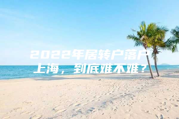 2022年居转户落户上海，到底难不难？