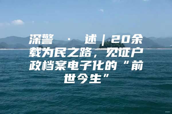 深警 · 述｜20余载为民之路，见证户政档案电子化的“前世今生”