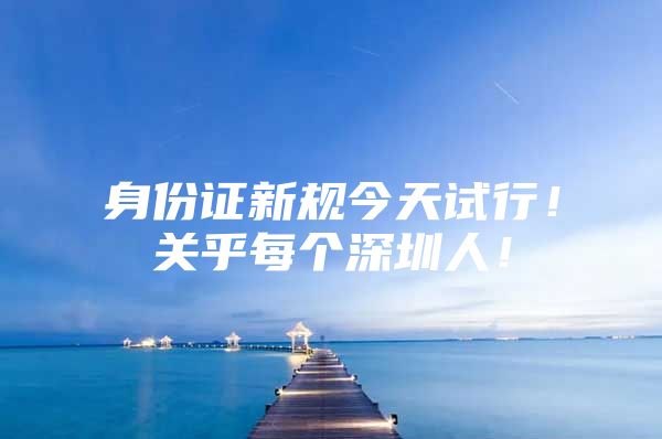 身份证新规今天试行！关乎每个深圳人！
