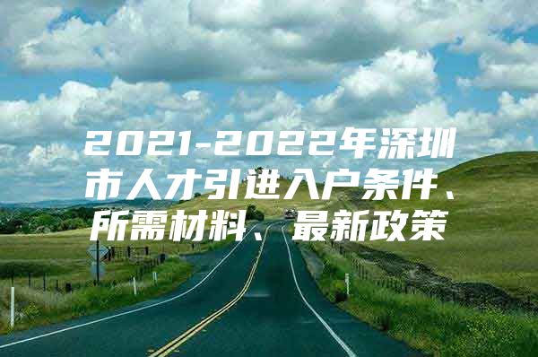 2021-2022年深圳市人才引进入户条件、所需材料、最新政策