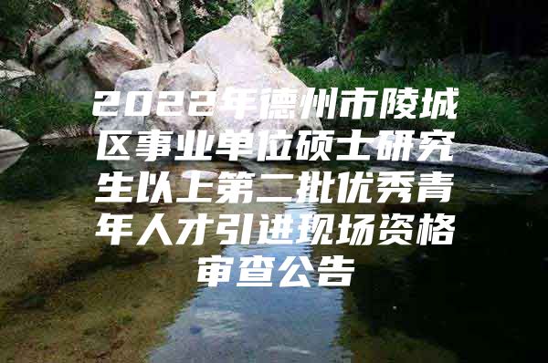 2022年德州市陵城区事业单位硕士研究生以上第二批优秀青年人才引进现场资格审查公告