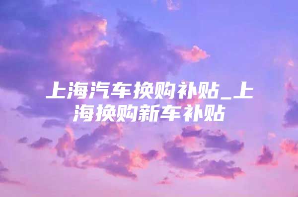 上海汽车换购补贴_上海换购新车补贴