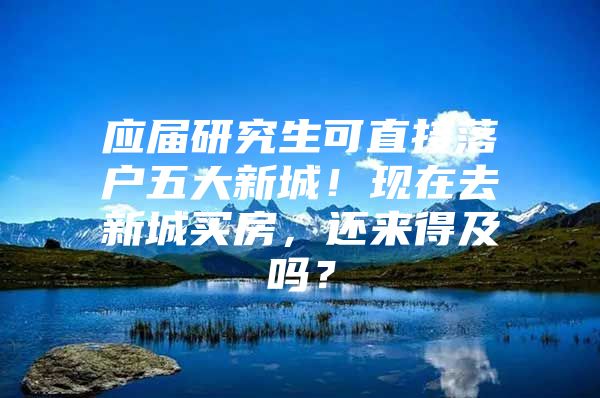应届研究生可直接落户五大新城！现在去新城买房，还来得及吗？