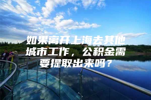 如果离开上海去其他城市工作，公积金需要提取出来吗？