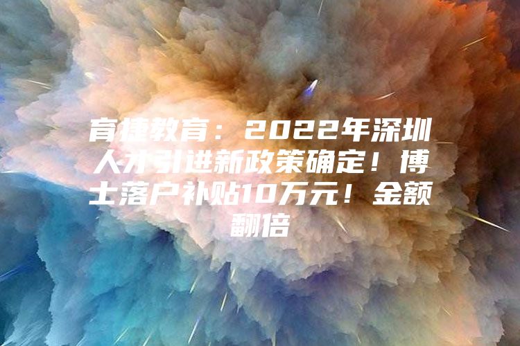 育捷教育：2022年深圳人才引进新政策确定！博士落户补贴10万元！金额翻倍