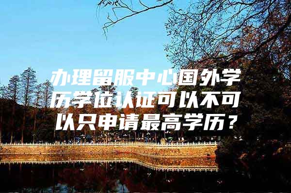 办理留服中心国外学历学位认证可以不可以只申请最高学历？