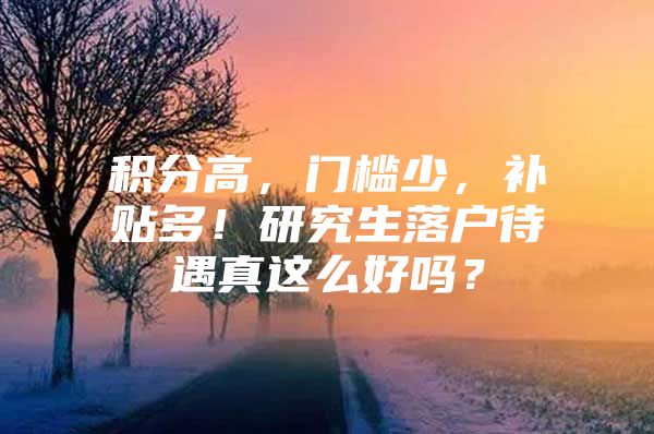 积分高，门槛少，补贴多！研究生落户待遇真这么好吗？