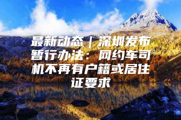 最新动态｜深圳发布暂行办法：网约车司机不再有户籍或居住证要求