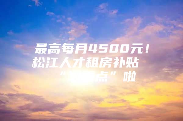最高每月4500元！松江人才租房补贴“划重点”啦