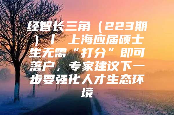 经智长三角（223期）丨 上海应届硕士生无需“打分”即可落户，专家建议下一步要强化人才生态环境