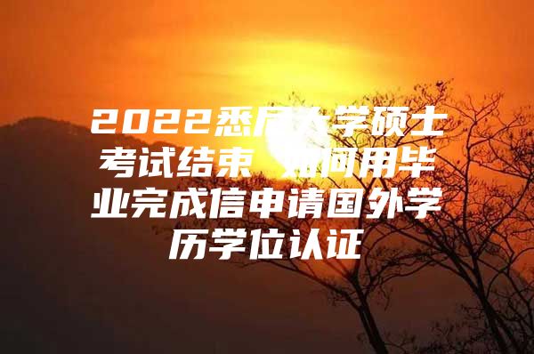 2022悉尼大学硕士考试结束 如何用毕业完成信申请国外学历学位认证