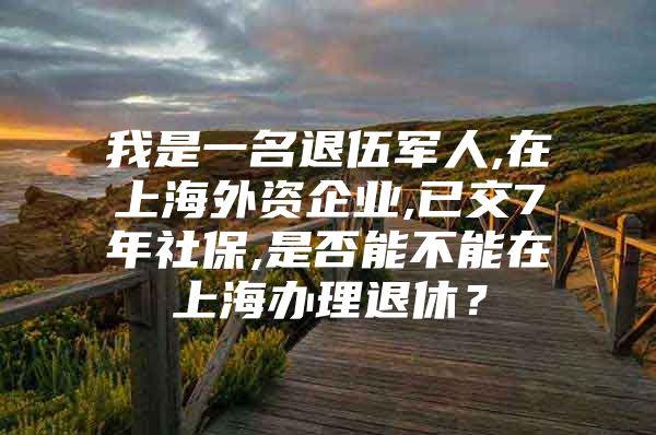 我是一名退伍军人,在上海外资企业,已交7年社保,是否能不能在上海办理退休？