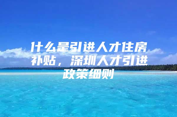 什么是引进人才住房补贴，深圳人才引进政策细则