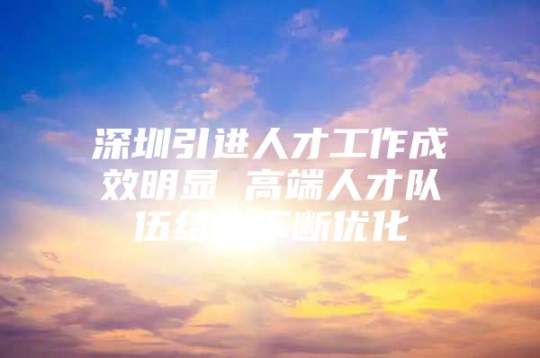 深圳引进人才工作成效明显 高端人才队伍结构不断优化