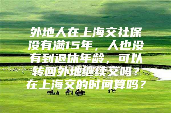 外地人在上海交社保没有满15年，人也没有到退休年龄，可以转回外地继续交吗？在上海交的时间算吗？