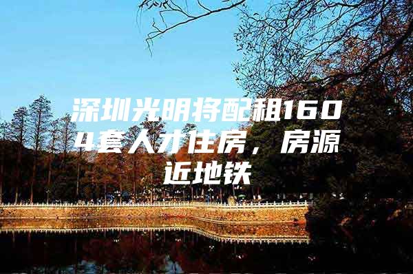 深圳光明将配租1604套人才住房，房源近地铁