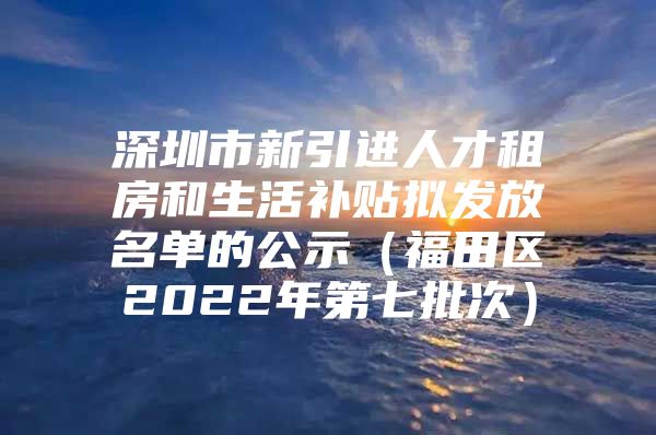 深圳市新引进人才租房和生活补贴拟发放名单的公示（福田区2022年第七批次）