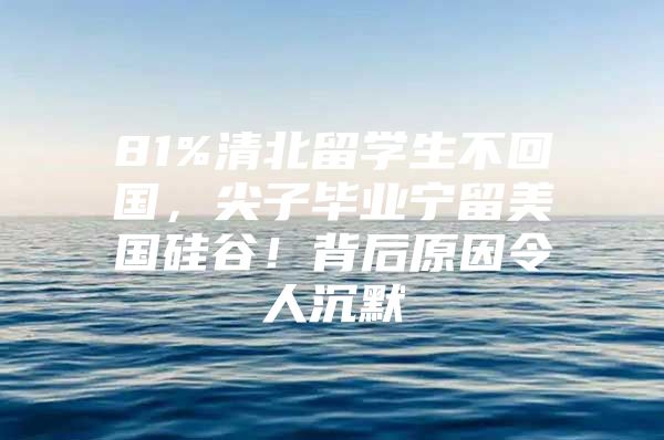 81%清北留学生不回国，尖子毕业宁留美国硅谷！背后原因令人沉默