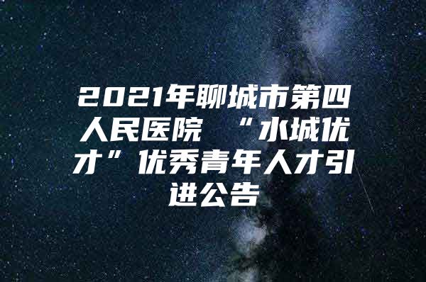 2021年聊城市第四人民医院 “水城优才”优秀青年人才引进公告