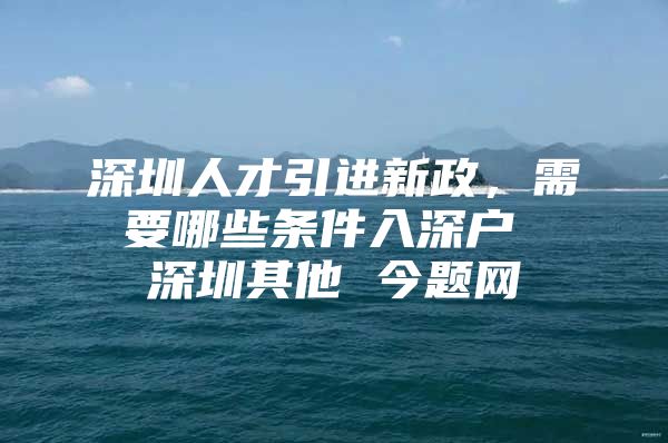 深圳人才引进新政，需要哪些条件入深户 深圳其他 今题网