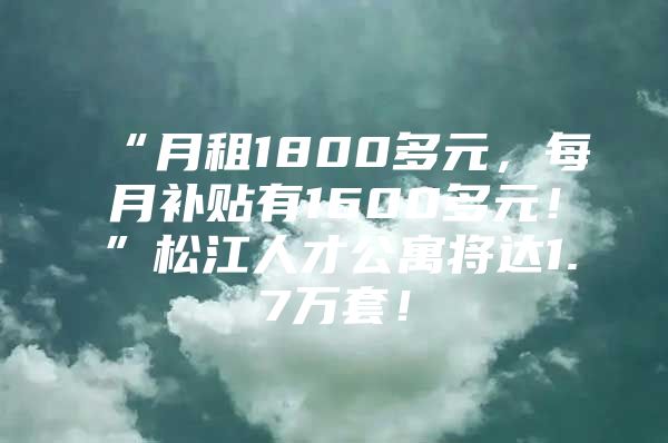 “月租1800多元，每月补贴有1600多元！”松江人才公寓将达1.7万套！