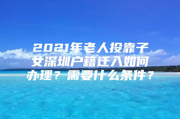2021年老人投靠子女深圳户籍迁入如何办理？需要什么条件？