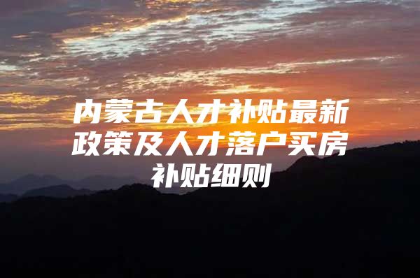 内蒙古人才补贴最新政策及人才落户买房补贴细则