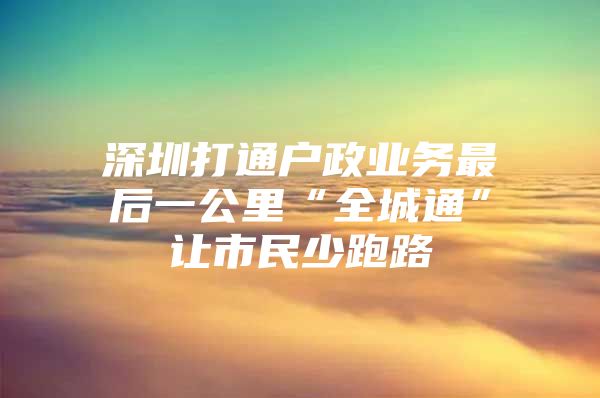 深圳打通户政业务最后一公里“全城通”让市民少跑路