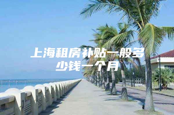 上海租房补贴一般多少钱一个月