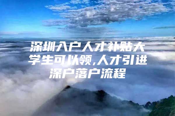 深圳入户人才补贴大学生可以领,人才引进深户落户流程