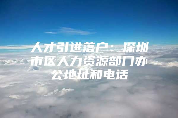 人才引进落户：深圳市区人力资源部门办公地址和电话